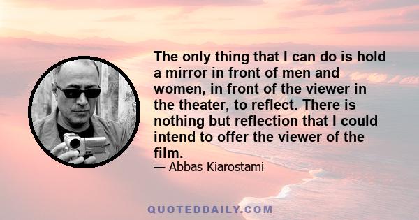 The only thing that I can do is hold a mirror in front of men and women, in front of the viewer in the theater, to reflect. There is nothing but reflection that I could intend to offer the viewer of the film.