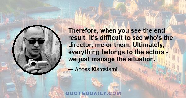 Therefore, when you see the end result, it's difficult to see who's the director, me or them. Ultimately, everything belongs to the actors - we just manage the situation.