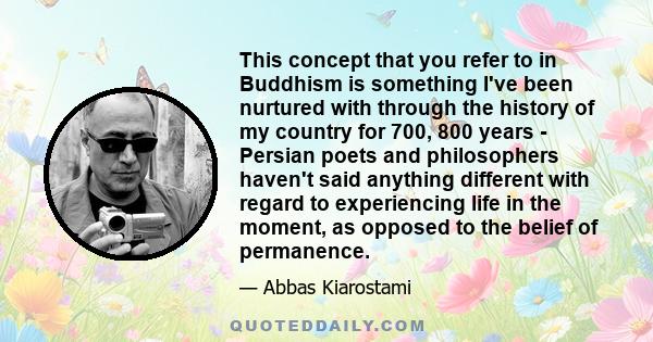 This concept that you refer to in Buddhism is something I've been nurtured with through the history of my country for 700, 800 years - Persian poets and philosophers haven't said anything different with regard to