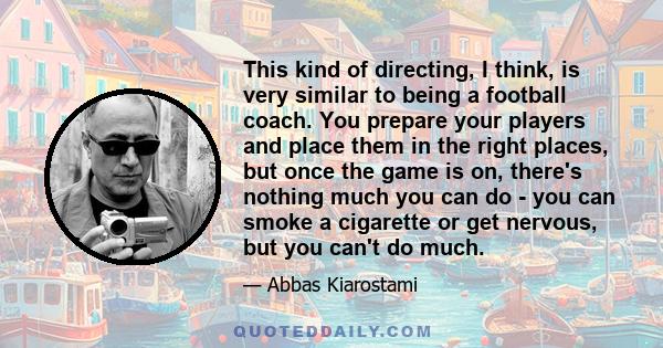 This kind of directing, I think, is very similar to being a football coach. You prepare your players and place them in the right places, but once the game is on, there's nothing much you can do - you can smoke a