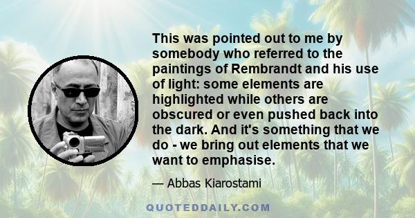 This was pointed out to me by somebody who referred to the paintings of Rembrandt and his use of light: some elements are highlighted while others are obscured or even pushed back into the dark. And it's something that