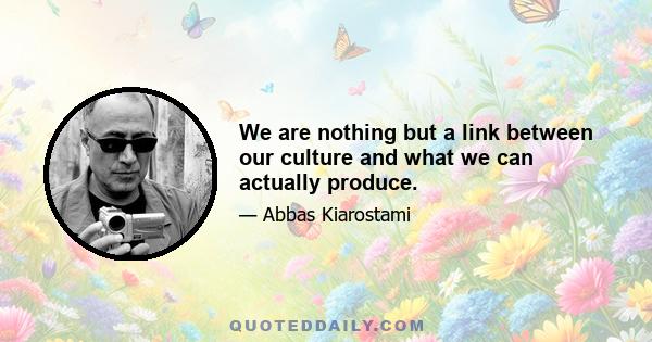 We are nothing but a link between our culture and what we can actually produce.