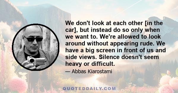 We don't look at each other [in the car], but instead do so only when we want to. We're allowed to look around without appearing rude. We have a big screen in front of us and side views. Silence doesn't seem heavy or