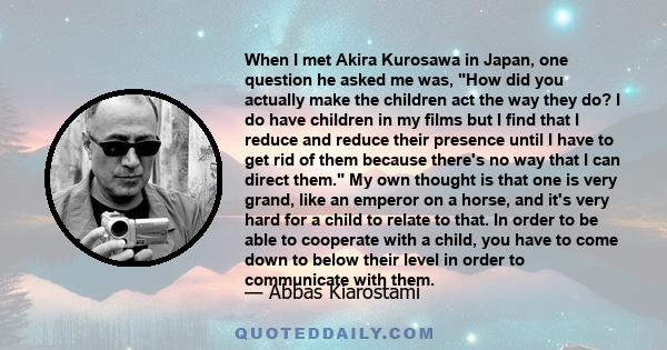 When I met Akira Kurosawa in Japan, one question he asked me was, How did you actually make the children act the way they do? I do have children in my films but I find that I reduce and reduce their presence until I