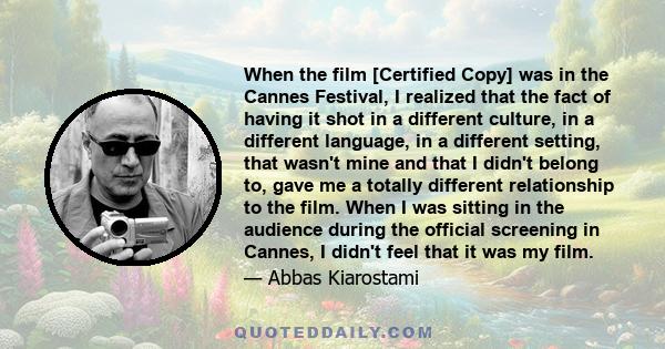 When the film [Certified Copy] was in the Cannes Festival, I realized that the fact of having it shot in a different culture, in a different language, in a different setting, that wasn't mine and that I didn't belong