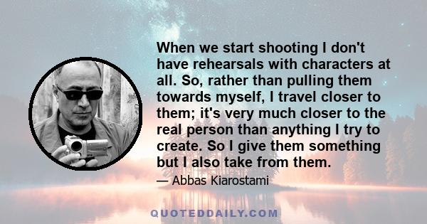 When we start shooting I don't have rehearsals with characters at all. So, rather than pulling them towards myself, I travel closer to them; it's very much closer to the real person than anything I try to create. So I