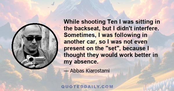 While shooting Ten I was sitting in the backseat, but I didn't interfere. Sometimes, I was following in another car, so I was not even present on the set, because I thought they would work better in my absence.