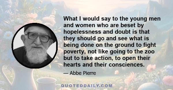 What I would say to the young men and women who are beset by hopelessness and doubt is that they should go and see what is being done on the ground to fight poverty, not like going to the zoo but to take action, to open 