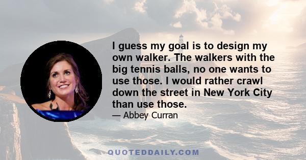 I guess my goal is to design my own walker. The walkers with the big tennis balls, no one wants to use those. I would rather crawl down the street in New York City than use those.