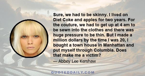 Sure, we had to be skinny. I lived on Diet Coke and apples for two years. For the couture, we had to get up at 4 am to be sewn into the clothes and there was huge pressure to be thin. But I made a million dollars by the 