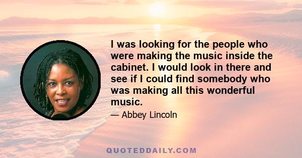 I was looking for the people who were making the music inside the cabinet. I would look in there and see if I could find somebody who was making all this wonderful music.