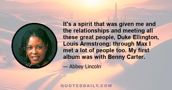 It's a spirit that was given me and the relationships and meeting all these great people, Duke Ellington, Louis Armstrong; through Max I met a lot of people too. My first album was with Benny Carter.