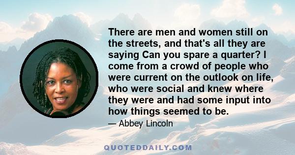 There are men and women still on the streets, and that's all they are saying Can you spare a quarter? I come from a crowd of people who were current on the outlook on life, who were social and knew where they were and