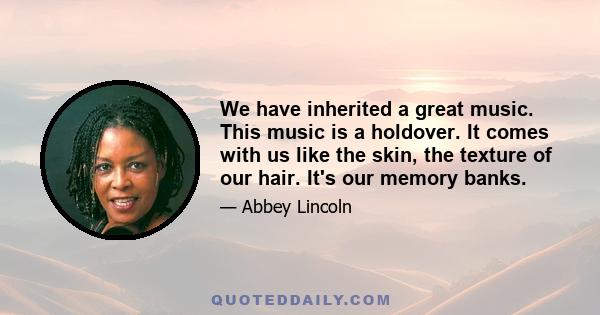 We have inherited a great music. This music is a holdover. It comes with us like the skin, the texture of our hair. It's our memory banks.