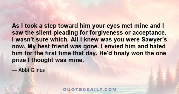 As I took a step toward him your eyes met mine and I saw the silent pleading for forgiveness or acceptance. I wasn't sure which. All I knew was you were Sawyer's now. My best friend was gone. I envied him and hated him