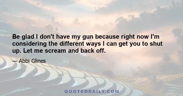 Be glad I don't have my gun because right now I'm considering the different ways I can get you to shut up. Let me scream and back off.