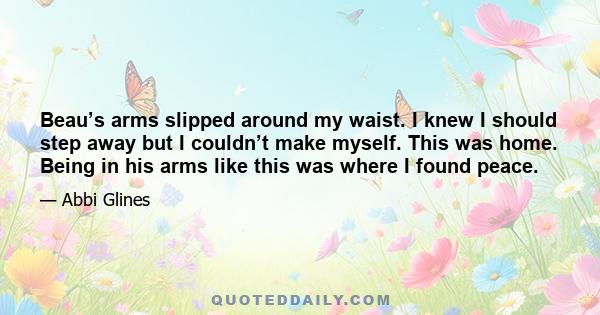 Beau’s arms slipped around my waist. I knew I should step away but I couldn’t make myself. This was home. Being in his arms like this was where I found peace.