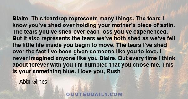 Blaire, This teardrop represents many things. The tears I know you’ve shed over holding your mother’s piece of satin. The tears you’ve shed over each loss you’ve experienced. But it also represents the tears we’ve both