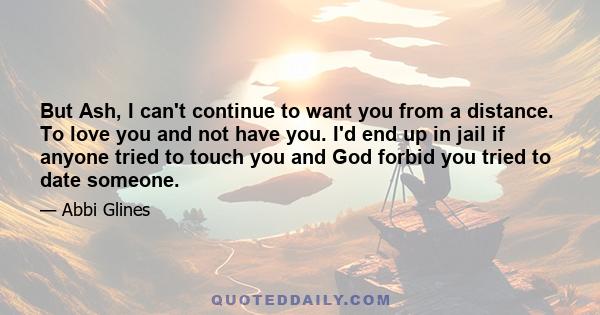 But Ash, I can't continue to want you from a distance. To love you and not have you. I'd end up in jail if anyone tried to touch you and God forbid you tried to date someone.