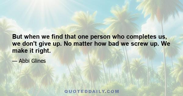 But when we find that one person who completes us, we don't give up. No matter how bad we screw up. We make it right.