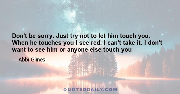 Don't be sorry. Just try not to let him touch you. When he touches you I see red. I can't take it. I don't want to see him or anyone else touch you