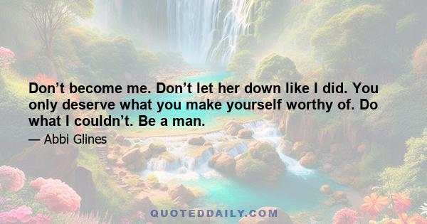 Don’t become me. Don’t let her down like I did. You only deserve what you make yourself worthy of. Do what I couldn’t. Be a man.