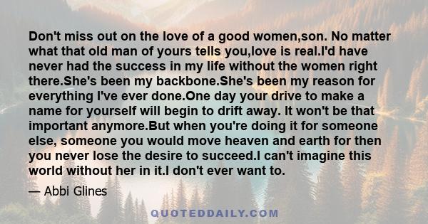 Don't miss out on the love of a good women,son. No matter what that old man of yours tells you,love is real.I'd have never had the success in my life without the women right there.She's been my backbone.She's been my