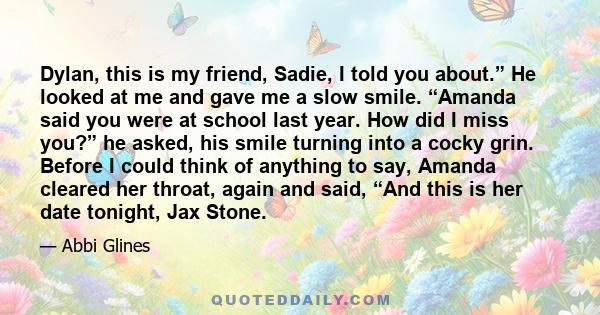 Dylan, this is my friend, Sadie, I told you about.” He looked at me and gave me a slow smile. “Amanda said you were at school last year. How did I miss you?” he asked, his smile turning into a cocky grin. Before I could 