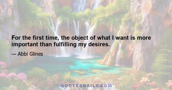 For the first time, the object of what I want is more important than fulfilling my desires.