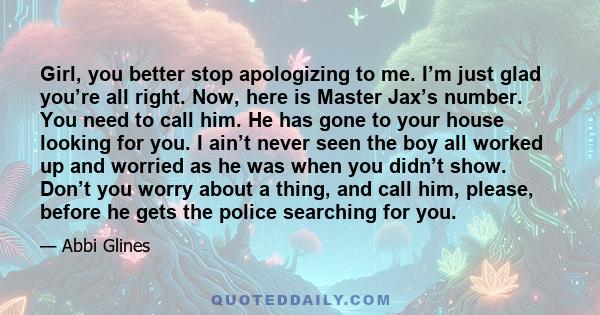 Girl, you better stop apologizing to me. I’m just glad you’re all right. Now, here is Master Jax’s number. You need to call him. He has gone to your house looking for you. I ain’t never seen the boy all worked up and