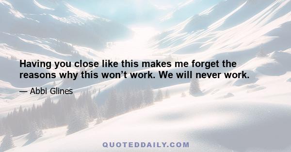 Having you close like this makes me forget the reasons why this won’t work. We will never work.