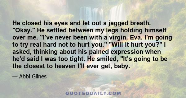 He closed his eyes and let out a jagged breath. Okay. He settled between my legs holding himself over me. I've never been with a virgin, Eva. I'm going to try real hard not to hurt you. Will it hurt you? I asked,