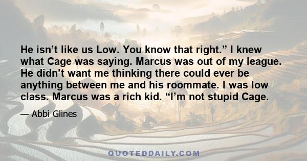 He isn’t like us Low. You know that right.” I knew what Cage was saying. Marcus was out of my league. He didn’t want me thinking there could ever be anything between me and his roommate. I was low class. Marcus was a