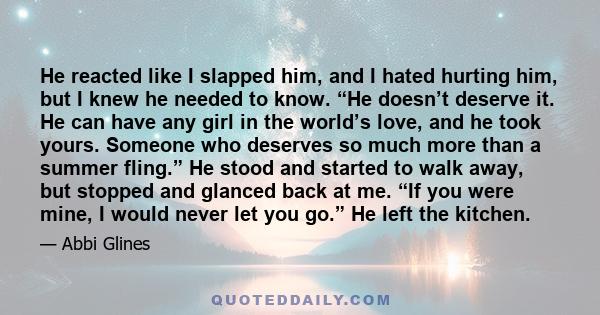 He reacted like I slapped him, and I hated hurting him, but I knew he needed to know. “He doesn’t deserve it. He can have any girl in the world’s love, and he took yours. Someone who deserves so much more than a summer