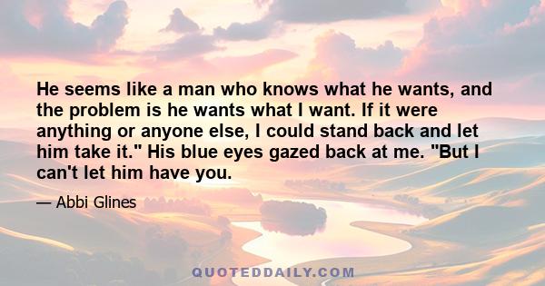 He seems like a man who knows what he wants, and the problem is he wants what I want. If it were anything or anyone else, I could stand back and let him take it. His blue eyes gazed back at me. But I can't let him have