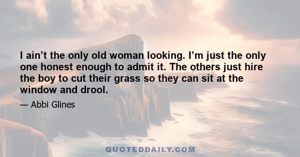 I ain’t the only old woman looking. I’m just the only one honest enough to admit it. The others just hire the boy to cut their grass so they can sit at the window and drool.