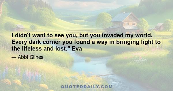 I didn't want to see you, but you invaded my world. Every dark corner you found a way in bringing light to the lifeless and lost. Eva