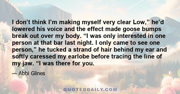 I don’t think I’m making myself very clear Low,” he’d lowered his voice and the effect made goose bumps break out over my body. “I was only interested in one person at that bar last night. I only came to see one