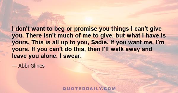 I don't want to beg or promise you things I can't give you. There isn't much of me to give, but what I have is yours. This is all up to you, Sadie. If you want me, I'm yours. If you can't do this, then I'll walk away