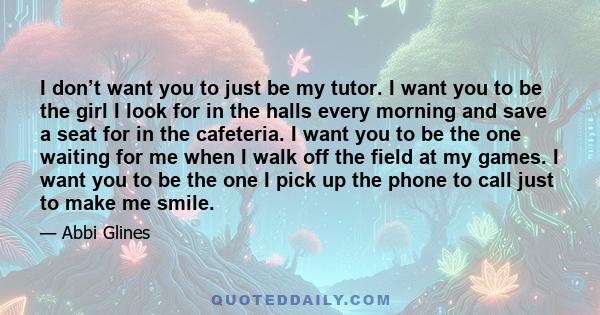 I don’t want you to just be my tutor. I want you to be the girl I look for in the halls every morning and save a seat for in the cafeteria. I want you to be the one waiting for me when I walk off the field at my games.