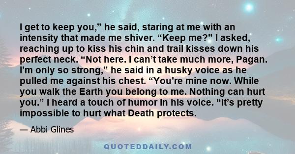 I get to keep you,” he said, staring at me with an intensity that made me shiver. “Keep me?” I asked, reaching up to kiss his chin and trail kisses down his perfect neck. “Not here. I can’t take much more, Pagan. I’m