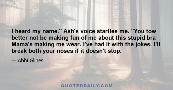 I heard my name. Ash's voice startles me. You tow better not be making fun of me about this stupid bra Mama's making me wear. I've had it with the jokes. I'll break both your noses if it doesn't stop.