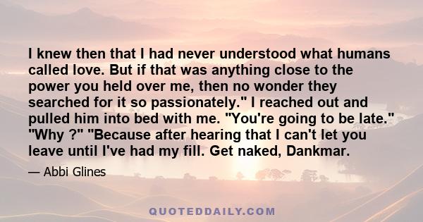 I knew then that I had never understood what humans called love. But if that was anything close to the power you held over me, then no wonder they searched for it so passionately. I reached out and pulled him into bed