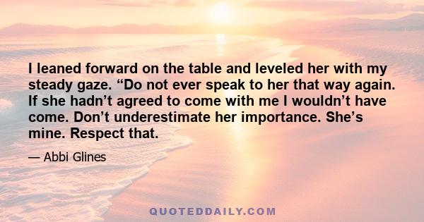 I leaned forward on the table and leveled her with my steady gaze. “Do not ever speak to her that way again. If she hadn’t agreed to come with me I wouldn’t have come. Don’t underestimate her importance. She’s mine.