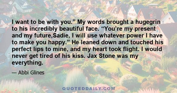 I want to be with you.” My words brought a hugegrin to his incredibly beautiful face. “You’re my present and my future,Sadie, I will use whatever power I have to make you happy.” He leaned down and touched his perfect