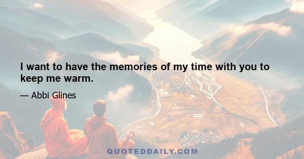 I want to have the memories of my time with you to keep me warm.