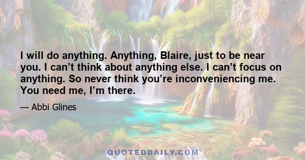 I will do anything. Anything, Blaire, just to be near you. I can’t think about anything else. I can’t focus on anything. So never think you’re inconveniencing me. You need me, I’m there.