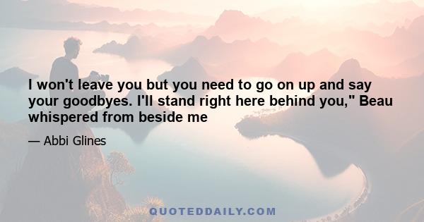 I won't leave you but you need to go on up and say your goodbyes. I'll stand right here behind you, Beau whispered from beside me