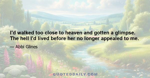 I'd walked too close to heaven and gotten a glimpse. The hell I'd lived before her no longer appealed to me.