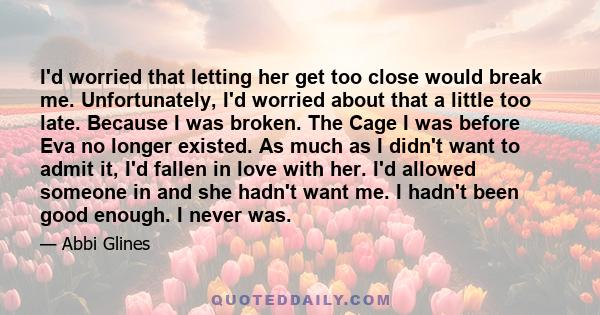 I'd worried that letting her get too close would break me. Unfortunately, I'd worried about that a little too late. Because I was broken. The Cage I was before Eva no longer existed. As much as I didn't want to admit